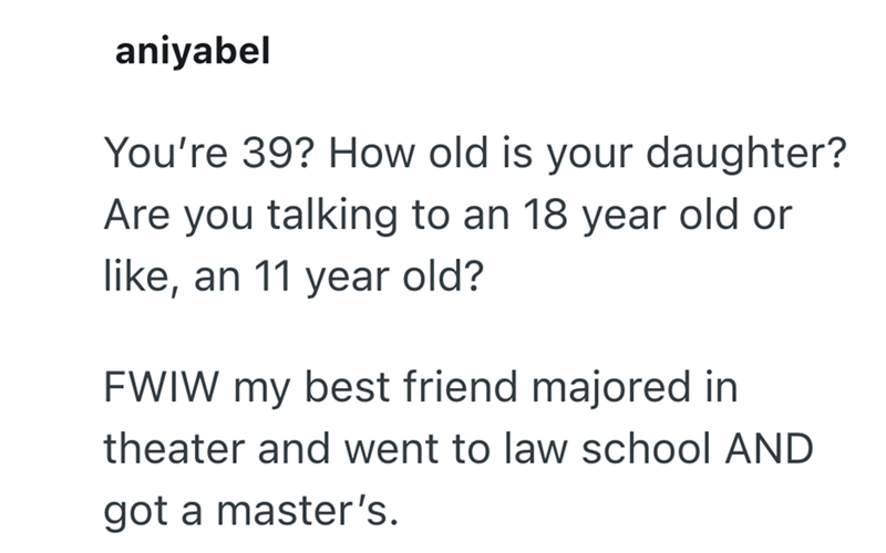 aniyabel You're 39? How old is your daughter? Are you talking to an 18 year old or like, an 11 year old? FWIW my best friend majored in theater and went to law school AND got a master's.