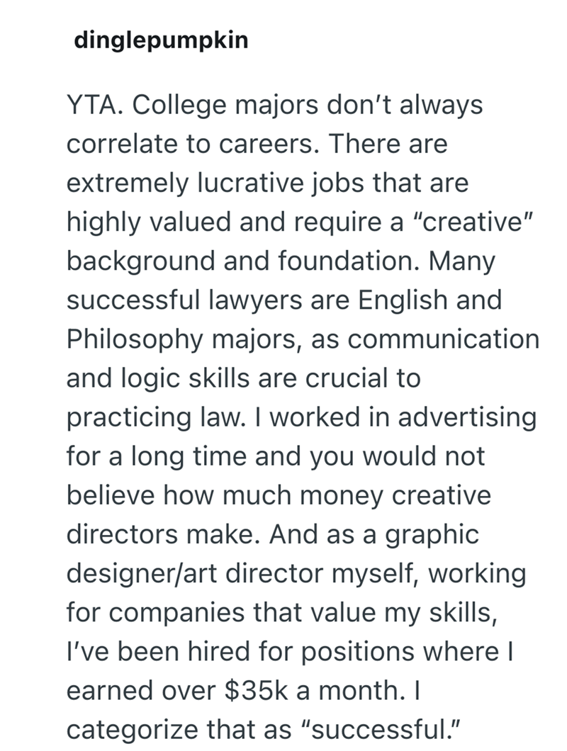 dinglepumpkin YTA. College majors don't always correlate to careers. There are extremely lucrative jobs that are highly valued and require a "creative" background and foundation. Many successful lawyers are English and Philosophy majors, as communication and logic skills are crucial to practicing law. I worked in advertising for a long time and you would not believe how much money creative directors make. And as a graphic designer/art director myself, working for companies that value my skills,