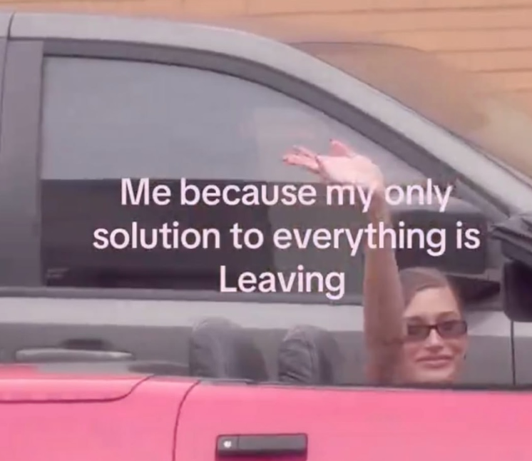 Me because my only solution to everything is Leaving