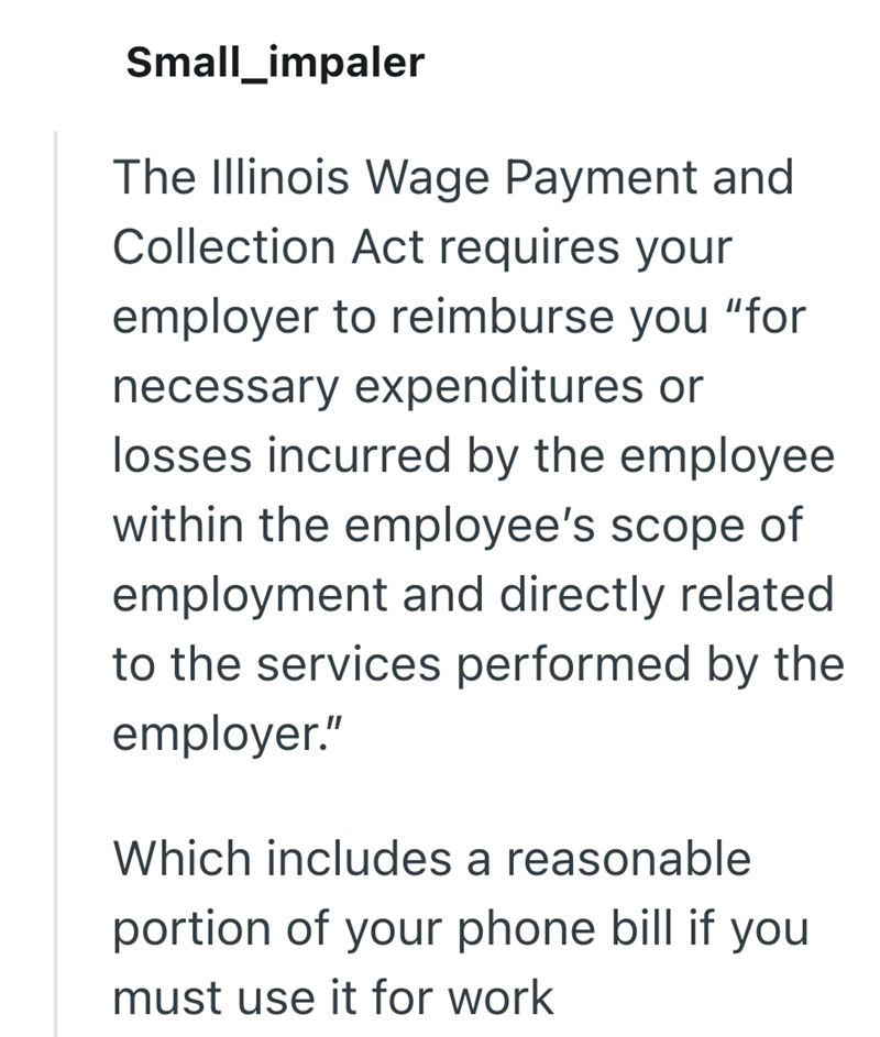 Small_impaler The Illinois Wage Payment and Collection Act requires your employer to reimburse you "for necessary expenditures or losses incurred by the employee within the employee's scope of employment and directly related to the services performed by the employer." Which includes a reasonable portion of your phone bill if you must use it for work