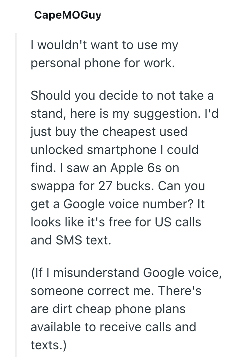 CapeMOGuy I wouldn't want to use my personal phone for work. Should you decide to not take a stand, here is my suggestion. I'd just buy the cheapest used unlocked smartphone I could find. I saw an Apple 6s on swappa for 27 bucks. Can you get a Google voice number? It looks like it's free for US calls and SMS text. (If I misunderstand Google voice, someone correct me. There's are dirt cheap phone plans available to receive calls and texts.)