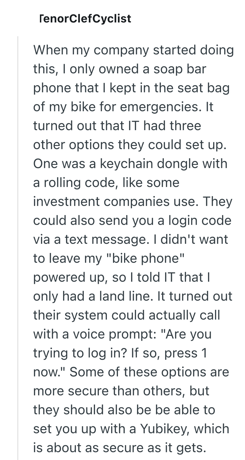 TenorClefCyclist When my company started doing this, I only owned a soap bar phone that I kept in the seat bag of my bike for emergencies. It turned out that IT had three other options they could set up. One was a keychain dongle with a rolling code, like some investment companies use. They could also send you a login code via a text message. I didn't want to leave my "bike phone" powered up, so I told IT that I only had a land line. It turned out their system could actually call with a voice pr