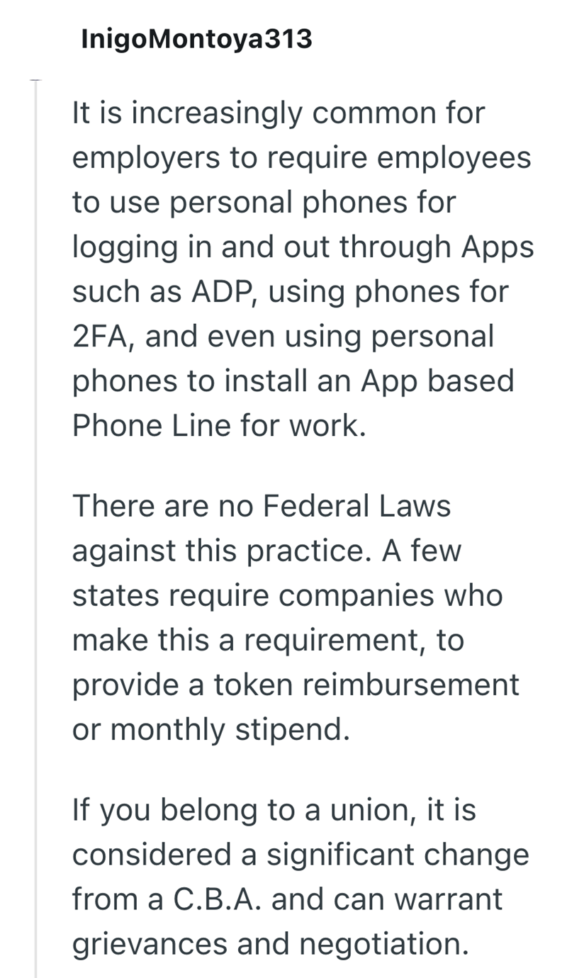 InigoMontoya313 It is increasingly common for employers to require employees to use personal phones for logging in and out through Apps such as ADP, using phones for 2FA, and even using personal phones to install an App based Phone Line for work. There are no Federal Laws against this practice. A few states require companies who make this a requirement, to provide a token reimbursement or monthly stipend. If you belong to a union, it is considered a significant change from a C.B.A. and can warra