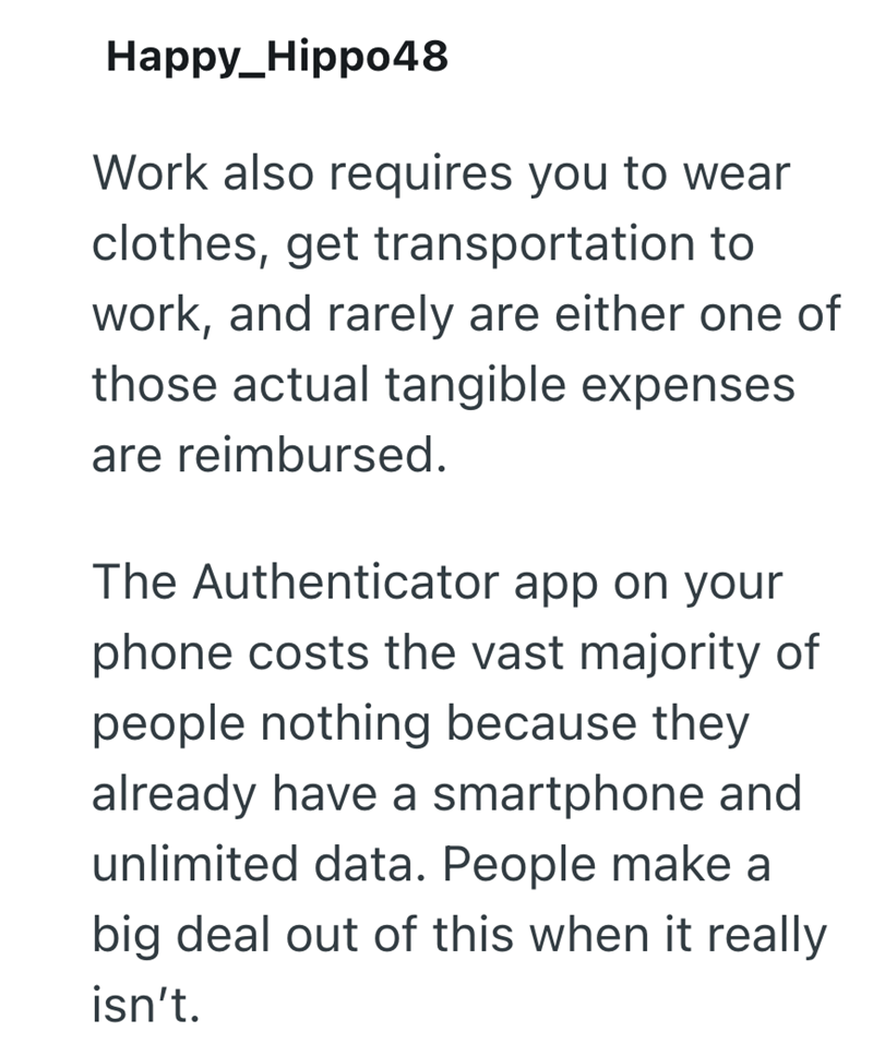 Happy_Hippo48 Work also requires you to wear clothes, get transportation to work, and rarely are either one of those actual tangible expenses are reimbursed. The Authenticator app on your phone costs the vast majority of people nothing because they already have a smartphone and unlimited data. People make a big deal out of this when it really isn't.