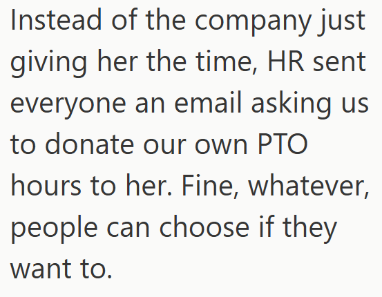 Instead of the company just giving her the time, HR sent everyone an email asking us to donate our own PTO hours to her. Fine, whatever, people can choose if they want to.