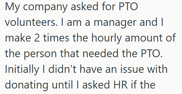 My company asked for PTO volunteers. I am a manager and I make 2 times the hourly amount of the person that needed the PTO. Initially I didn't have an issue with donating until I asked HR if the
