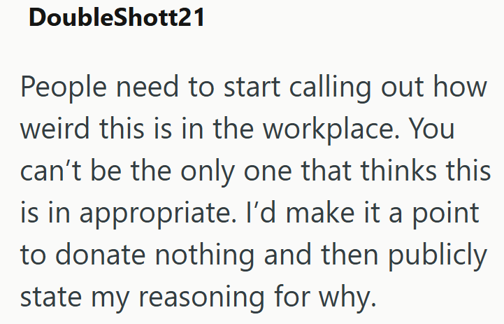 DoubleShott21 People need to start calling out how weird this is in the workplace. You can't be the only one that thinks this is in appropriate. I'd make it a point to donate nothing and then publicly state my reasoning for why.