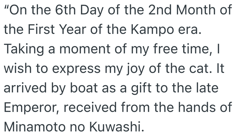 "On the 6th Day of the 2nd Month of the First Year of the Kampo era. Taking a moment of my free time, I wish to express my joy of the cat. It arrived by boat as a gift to the late Emperor, received from the hands of Minamoto no Kuwashi.