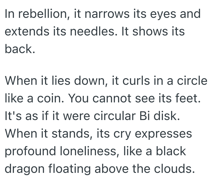 In rebellion, it narrows its eyes and extends its needles. It shows its back. When it lies down, it curls in a circle like a coin. You cannot see its feet. It's as if it were circular Bi disk. When it stands, its cry expresses profound loneliness, like a black dragon floating above the clouds.