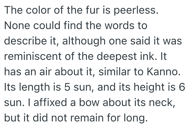 The color of the fur is peerless. None could find the words to describe it, although one said it was reminiscent of the deepest ink. It has an air about it, similar to Kanno. Its length is 5 sun, and its height is 6 sun. I affixed a bow about its neck, but it did not remain for long.