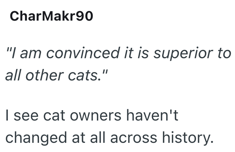 CharMakr90 "I am convinced it is superior to all other cats." I see cat owners haven't changed at all across history.