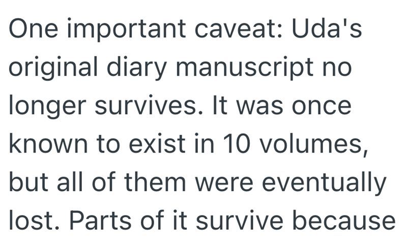 One important caveat: Uda's original diary manuscript no longer survives. It was once known to exist in 10 volumes, but all of them were eventually lost. Parts of it survive because