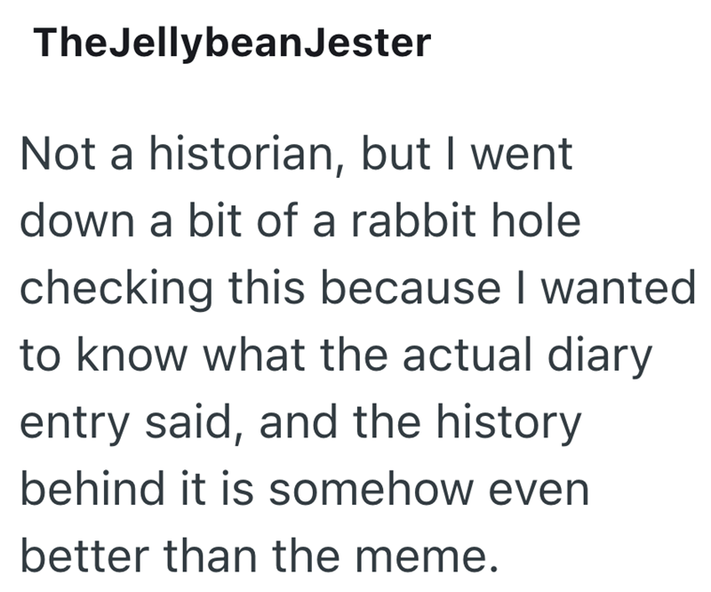 TheJellybean Jester Not a historian, but I went down a bit of a rabbit hole checking this because I wanted to know what the actual diary entry said, and the history behind it is somehow even better than the meme.