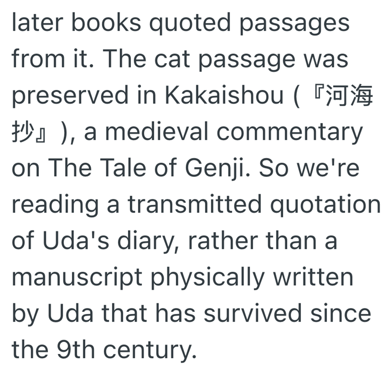 later books quoted passages from it. The cat passage was preserved in Kakaishou ( ), a medieval commentary on The Tale of Genji. So we're reading a transmitted quotation of Uda's diary, rather than a manuscript physically written by Uda that has survived since the 9th century.
