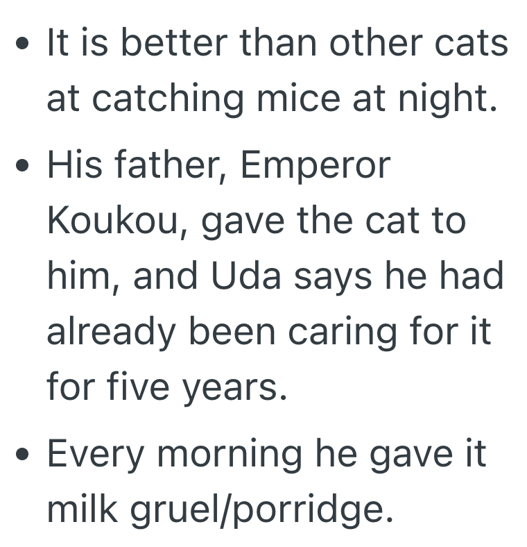 • It is better than other cats at catching mice at night. . • His father, Emperor . Koukou, gave the cat to him, and Uda says he had already been caring for it for five years. Every morning he gave it milk gruel/porridge.