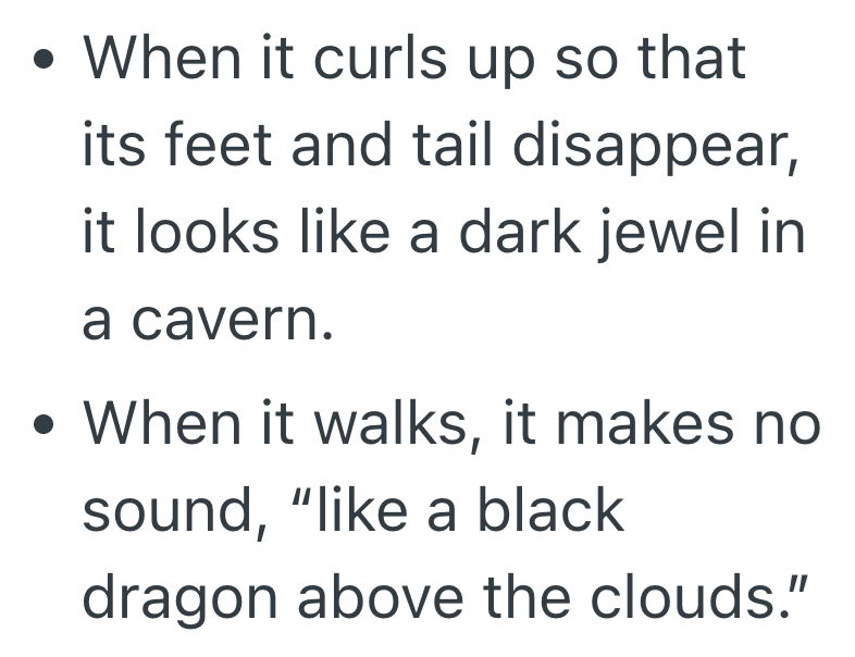 . • When it curls up so that its feet and tail disappear, . it looks like a dark jewel in a cavern. • When it walks, it makes no sound, "like a black dragon above the clouds."