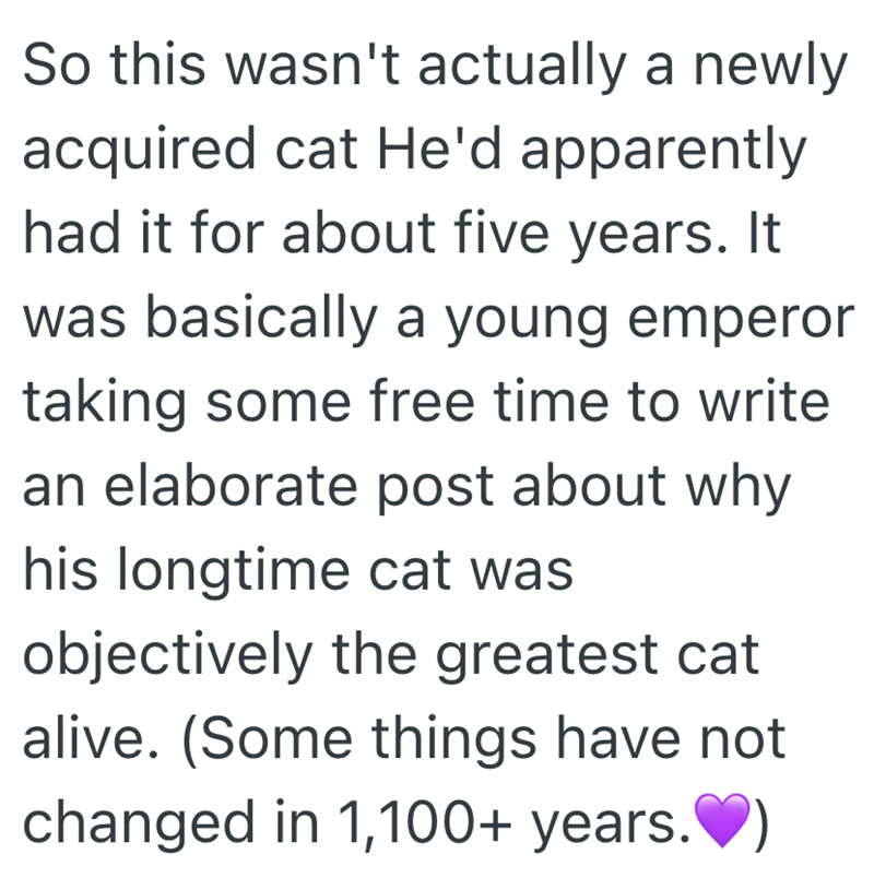 So this wasn't actually a newly acquired cat He'd apparently had it for about five years. It was basically a young emperor taking some free time to write an elaborate post about why his longtime cat was objectively the greatest cat alive. (Some things have not changed in 1,100+ years.