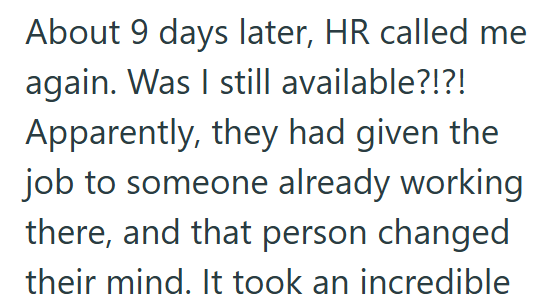 About 9 days later, HR called me again. Was I still available?!?! Apparently, they had given the job to someone already working there, and that person changed their mind. It took an incredible