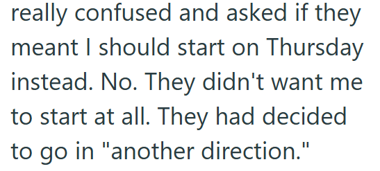really confused and asked if they meant I should start on Thursday instead. No. They didn't want me to start at all. They had decided to go in "another direction."