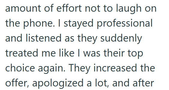amount of effort not to laugh on the phone. I stayed professional and listened as they suddenly treated me like I was their top choice again. They increased the offer, apologized a lot, and after