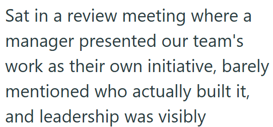 Sat in a review meeting where a manager presented our team's work as their own initiative, barely mentioned who actually built it, and leadership was visibly
