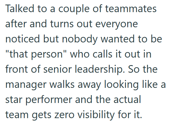 Talked to a couple of teammates after and turns out everyone noticed but nobody wanted to be "that person" who calls it out in front of senior leadership. So the manager walks away looking like a star performer and the actual team gets zero visibility for it.