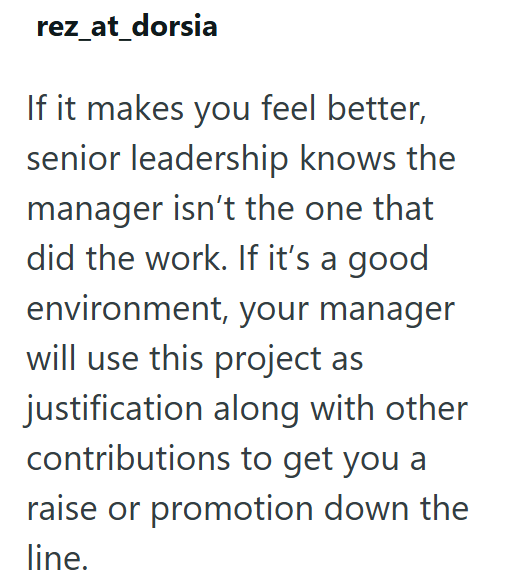 rez_at_dorsia If it makes you feel better, senior leadership knows the manager isn't the one that did the work. If it's a good environment, your manager will use this project as justification along with other contributions to get you a raise or promotion down the line.