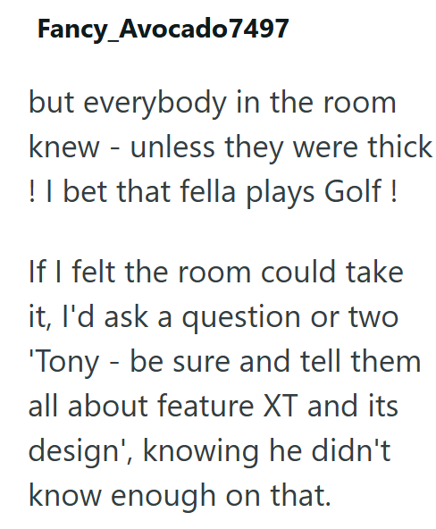 Fancy_Avocado 7497 but everybody in the room knew - unless they were thick ! I bet that fella plays Golf! If I felt the room could take it, I'd ask a question or two 'Tony be sure and tell them - all about feature XT and its design', knowing he didn't know enough on that.