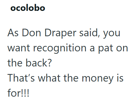 ocolobo As Don Draper said, you want recognition a pat on the back? That's what the money is for!!!