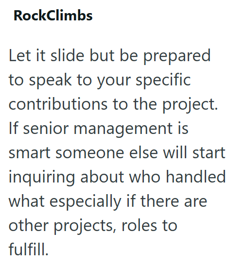 RockClimbs Let it slide but be prepared to speak to your specific contributions to the project. If senior management is smart someone else will start inquiring about who handled what especially if there are other projects, roles to fulfill.