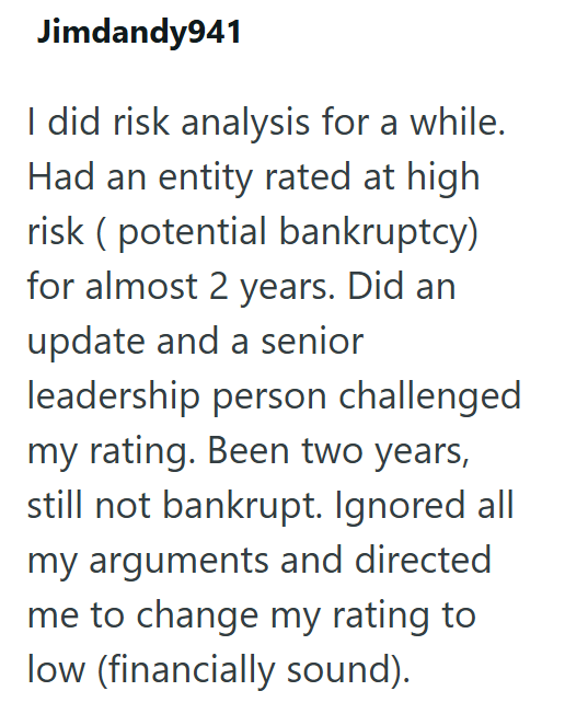 Jimdandy941 I did risk analysis for a while. Had an entity rated at high risk (potential bankruptcy) for almost 2 years. Did an update and a senior leadership person challenged my rating. Been two years, still not bankrupt. Ignored all my arguments and directed me to change my rating to low (financially sound).