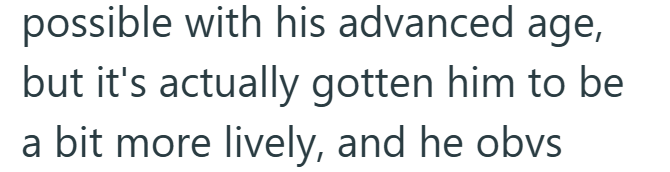 possible with his advanced age, but it's actually gotten him to be a bit more lively, and he obvs
