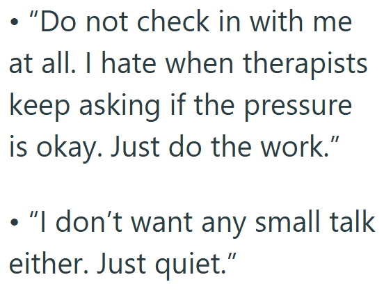 • "Do not check in with me at all. I hate when therapists keep asking if the pressure is okay. Just do the work." • "I don't want any small talk either. Just quiet."