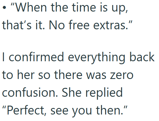 "When the time is up, that's it. No free extras." I confirmed everything back to her so there was zero confusion. She replied "Perfect, see you then."