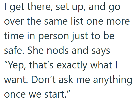 I get there, set up, and go over the same list one more time in person just to be safe. She nods and says "Yep, that's exactly what I want. Don't ask me anything once we start."
