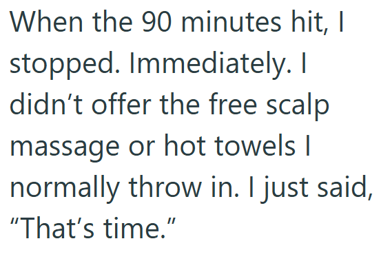 When the 90 minutes hit, I stopped. Immediately. I didn't offer the free scalp massage or hot towels I normally throw in. I just said, "That's time."