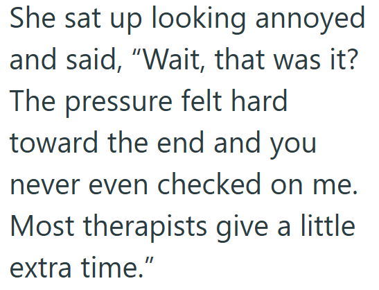 She sat up looking annoyed and said, "Wait, that was it? The pressure felt hard toward the end and you never even checked on me. Most therapists give a little extra time."