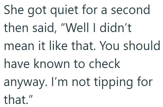 She got quiet for a second then said, "Well I didn't mean it like that. You should have known to check anyway. I'm not tipping for that."