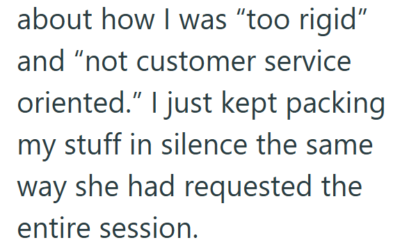 about how I was "too rigid" and "not customer service oriented." I just kept packing my stuff in silence the same way she had requested the entire session.