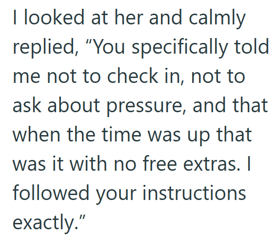 I looked at her and calmly replied, "You specifically told me not to check in, not to ask about pressure, and that when the time was up that was it with no free extras. I followed your instructions exactly."