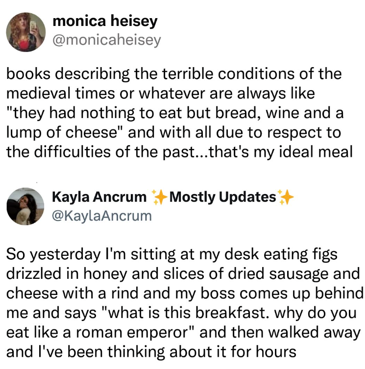monica heisey @monicaheisey books describing the terrible conditions of the medieval times or whatever are always like "they had nothing to eat but bread, wine and a lump of cheese" and with all due to respect to the difficulties of the past...that's my ideal meal Kayla Ancrum Mostly Updates @KaylaAncrum So yesterday I'm sitting at my desk eating figs drizzled in honey and slices of dried sausage and cheese with a rind and my boss comes up behind me and says "what is this breakfast. why do you e