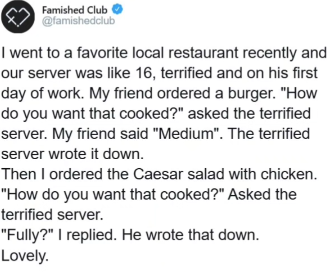 Famished Club @famishedclub I went to a favorite local restaurant recently and our server was like 16, terrified and on his first day of work. My friend ordered a burger. "How do you want that cooked?" asked the terrified server. My friend said "Medium". The terrified server wrote it down. Then I ordered the Caesar salad with chicken. "How do you want that cooked?" Asked the terrified server. "Fully?" I replied. He wrote that down. Lovely.