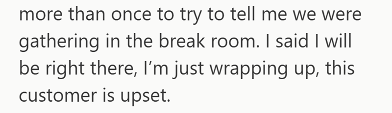 more than once to try to tell me we were gathering in the break room. I said I will be right there, I'm just wrapping up, this customer is upset.