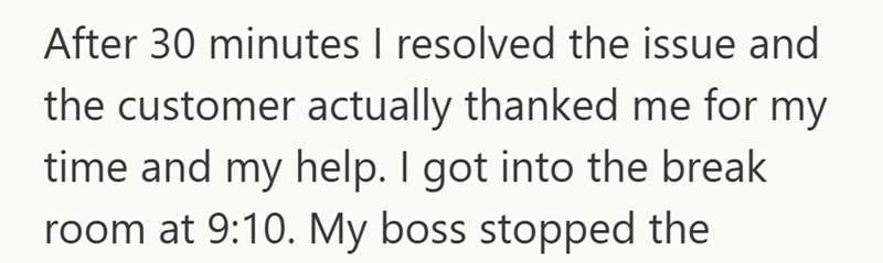 After 30 minutes I resolved the issue and the customer actually thanked me for my time and my help. I got into the break room at 9:10. My boss stopped the