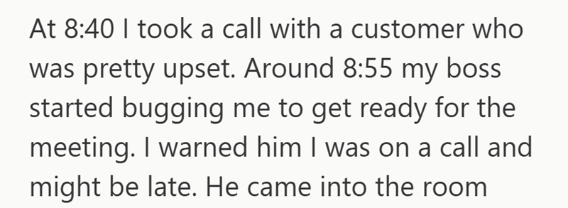 At 8:40 I took a call with a customer who was pretty upset. Around 8:55 my boss started bugging me to get ready for the meeting. I warned him I was on a call and might be late. He came into the room