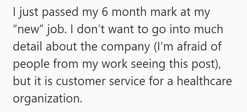I just passed my 6 month mark at my "new" job. I don't want to go into much detail about the company (I'm afraid of people from my work seeing this post), but it is customer service for a healthcare organization.
