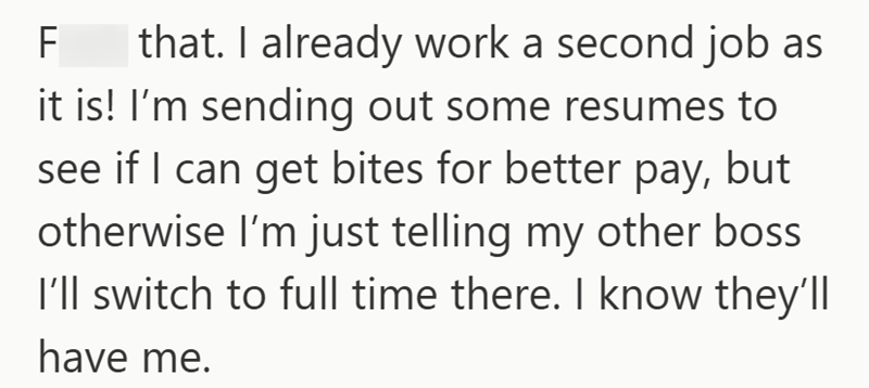 F that. I already work a second job as it is! I'm sending out some resumes to see if I can get bites for better pay, but otherwise I'm just telling my other boss I'll switch to full time there. I know they'll have me.