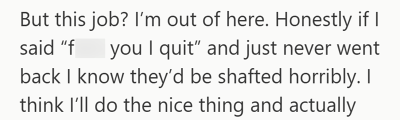But this job? I'm out of here. Honestly if I said "f you I quit" and just never went back I know they'd be shafted horribly. I think I'll do the nice thing and actually