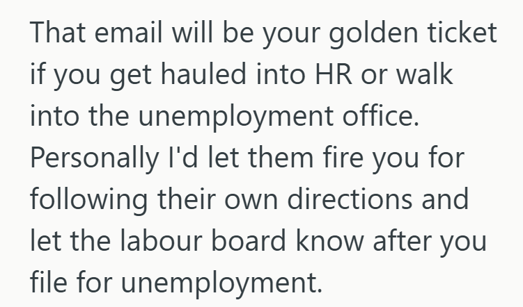 That email will be your golden ticket if you get hauled into HR or walk into the unemployment office. Personally I'd let them fire you for following their own directions and let the labour board know after you file for unemployment.