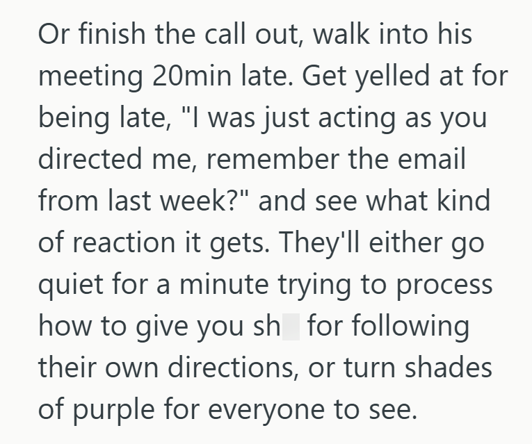Or finish the call out, walk into his meeting 20min late. Get yelled at for being late, "I was just acting as you directed me, remember the email from last week?" and see what kind of reaction it gets. They'll either go quiet for a minute trying to process how to give you sh for following their own directions, or turn shades of purple for everyone to see.